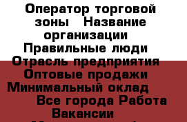 Оператор торговой зоны › Название организации ­ Правильные люди › Отрасль предприятия ­ Оптовые продажи › Минимальный оклад ­ 24 000 - Все города Работа » Вакансии   . Мурманская обл.,Кандалакша г.